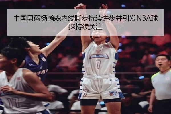 中国男篮杨瀚森内线脚步持续进步并引发NBA球探持续关注