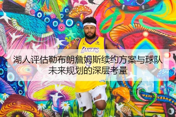 湖人评估勒布朗詹姆斯续约方案与球队未来规划的深层考量