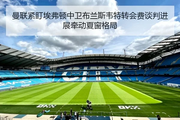曼联紧盯埃弗顿中卫布兰斯韦特转会费谈判进展牵动夏窗格局
