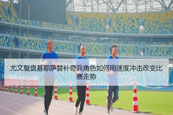 尤文复盘基耶萨替补奇兵角色如何用速度冲击改变比赛走势