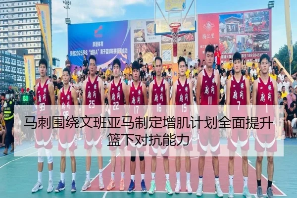 马刺围绕文班亚马制定增肌计划全面提升篮下对抗能力