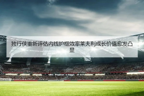 独行侠重新评估内线护框效率莱夫利成长价值愈发凸显