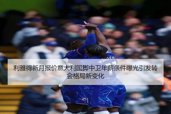 利雅得新月报价意大利国脚中卫年薪条件曝光引发转会格局新变化